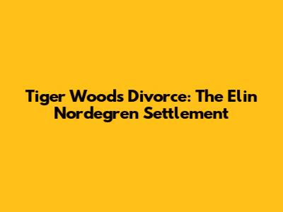 Tiger Woods' Divorce: The Elin Nordegren Settlement
