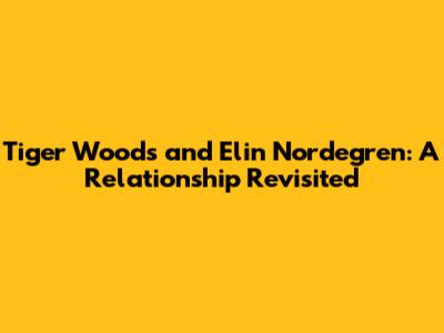 Tiger Woods and Elin Nordegren: A Relationship Revisited