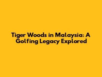 Tiger Woods in Malaysia: A Golfing Legacy Explored