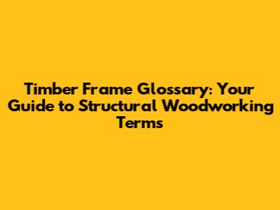Timber Frame Glossary: Your Guide to Structural Woodworking Terms