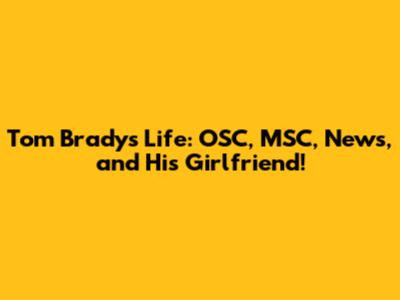 Tom Brady's Life: OSC, MSC, News, and His Girlfriend!