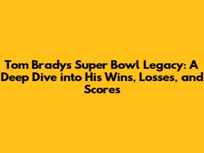 Tom Brady's Super Bowl Legacy: A Deep Dive into His Wins, Losses, and Scores
