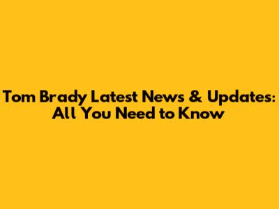 Tom Brady Latest News & Updates: All You Need to Know