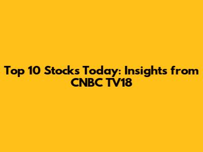 Top 10 Stocks Today: Insights from CNBC TV18