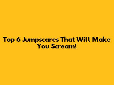 Top 6 Jumpscares That Will Make You Scream!