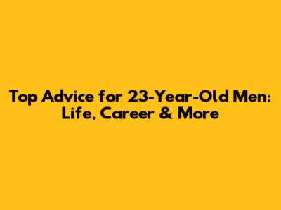 Top Advice for 23-Year-Old Men: Life, Career & More