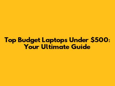 Top Budget Laptops Under $500: Your Ultimate Guide