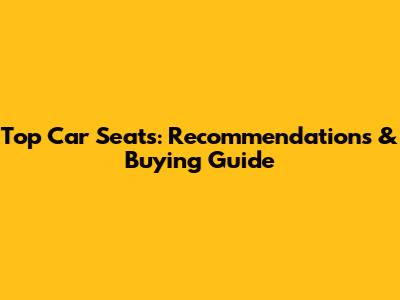 Top Car Seats: Recommendations & Buying Guide