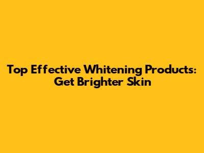 Top Effective Whitening Products: Get Brighter Skin