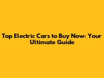 Top Electric Cars to Buy Now: Your Ultimate Guide