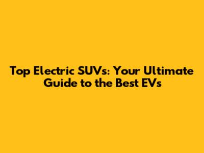 Top Electric SUVs: Your Ultimate Guide to the Best EVs
