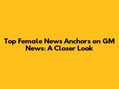 Top Female News Anchors on GM News: A Closer Look