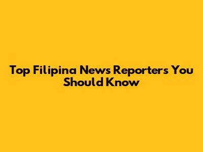 Top Filipina News Reporters You Should Know