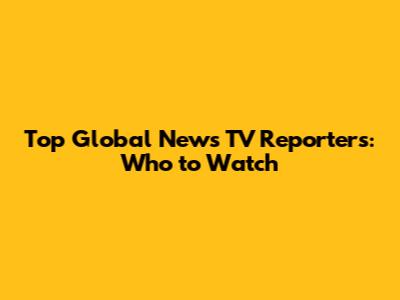 Top Global News TV Reporters: Who to Watch