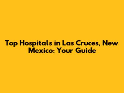 Top Hospitals in Las Cruces, New Mexico: Your Guide