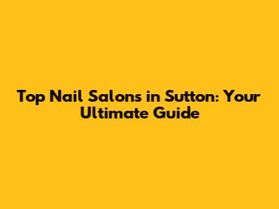 Top Nail Salons in Sutton: Your Ultimate Guide