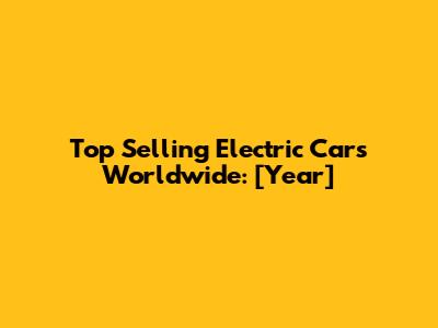 Top Selling Electric Cars Worldwide: [Year]