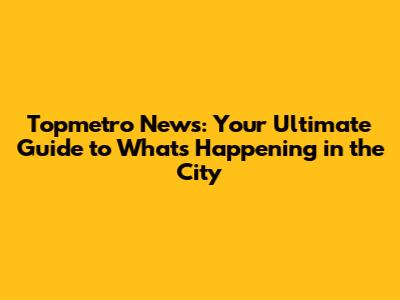 Topmetro News: Your Ultimate Guide to What's Happening in the City