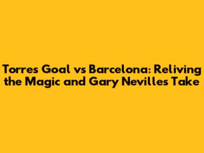 Torres Goal vs Barcelona: Reliving the Magic and Gary Neville's Take