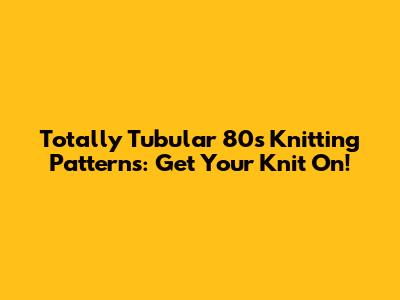 Totally Tubular 80s Knitting Patterns: Get Your Knit On!