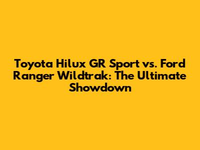 Toyota Hilux GR Sport vs. Ford Ranger Wildtrak: The Ultimate Showdown