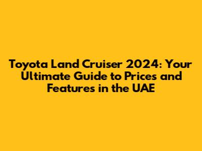 Toyota Land Cruiser 2024: Your Ultimate Guide to Prices and Features in the UAE