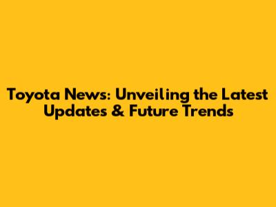 Toyota News: Unveiling the Latest Updates & Future Trends