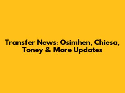 Transfer News: Osimhen, Chiesa, Toney & More Updates