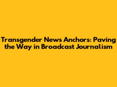 Transgender News Anchors: Paving the Way in Broadcast Journalism