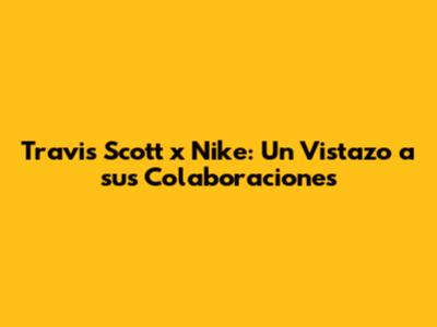 Travis Scott x Nike: Un Vistazo a sus Colaboraciones