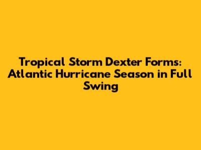 Tropical Storm Dexter Forms: Atlantic Hurricane Season in Full Swing