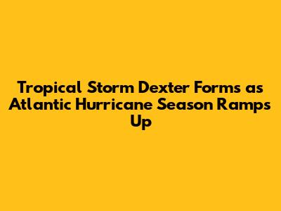 Tropical Storm Dexter Forms as Atlantic Hurricane Season Ramps Up
