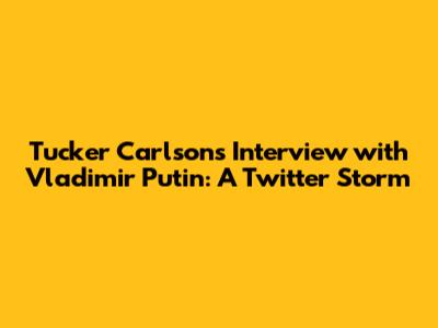 Tucker Carlson's Interview with Vladimir Putin: A Twitter Storm