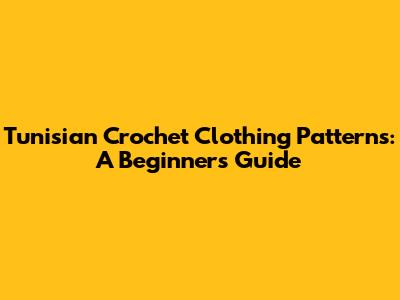 Tunisian Crochet Clothing Patterns: A Beginner's Guide