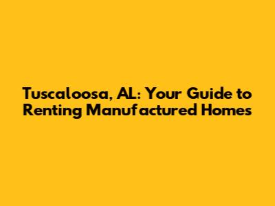 Tuscaloosa, AL: Your Guide to Renting Manufactured Homes