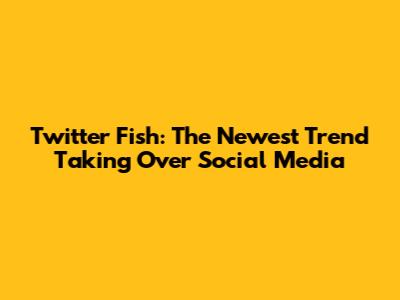Twitter Fish: The Newest Trend Taking Over Social Media