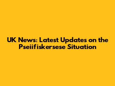 UK News: Latest Updates on the Pseiifiskersese Situation
