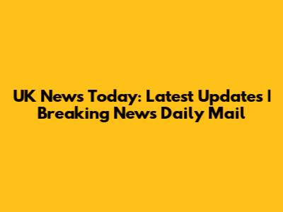 UK News Today: Latest Updates | Breaking News Daily Mail
