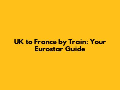 UK to France by Train: Your Eurostar Guide
