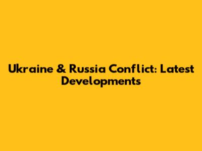 Ukraine & Russia Conflict: Latest Developments