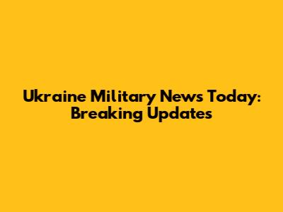Ukraine Military News Today: Breaking Updates