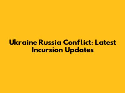 Ukraine Russia Conflict: Latest Incursion Updates