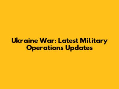 Ukraine War: Latest Military Operations Updates