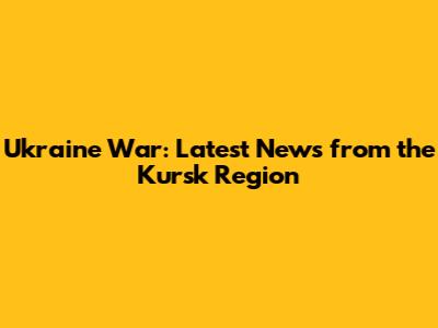 Ukraine War: Latest News from the Kursk Region