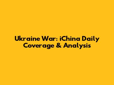 Ukraine War: iChina Daily Coverage & Analysis