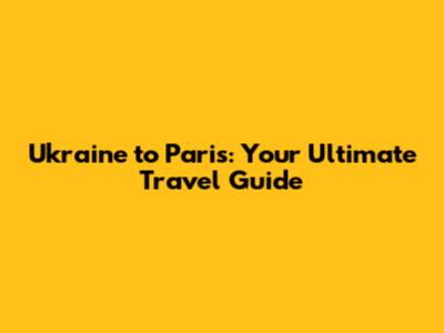 Ukraine to Paris: Your Ultimate Travel Guide