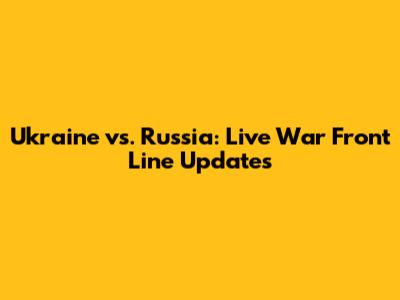 Ukraine vs. Russia: Live War Front Line Updates