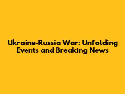 Ukraine-Russia War: Unfolding Events and Breaking News