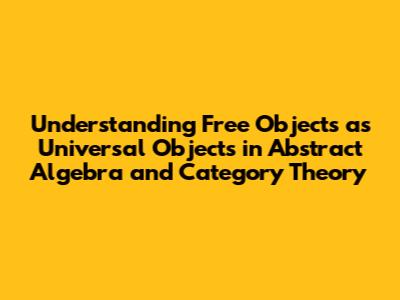 Understanding Free Objects as Universal Objects in Abstract Algebra and Category Theory