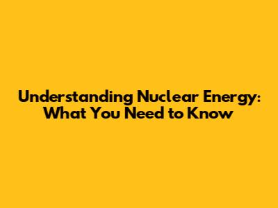 Understanding Nuclear Energy: What You Need to Know